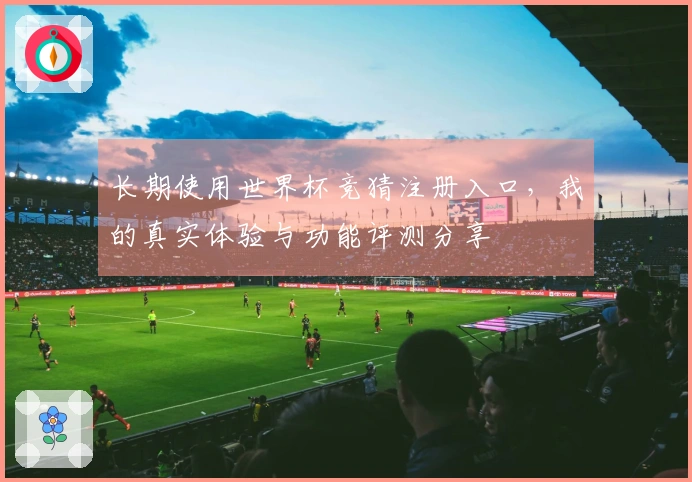 长期使用世界杯竞猜注册入口，我的真实体验与功能评测分享