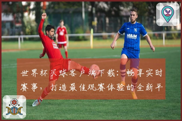 世界杯买球客户端下载:畅享实时赛事,打造最佳观赛体验的全新平台介绍