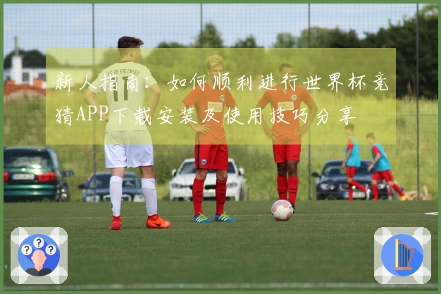 新人指南：如何顺利进行世界杯竞猜APP下载安装及使用技巧分享